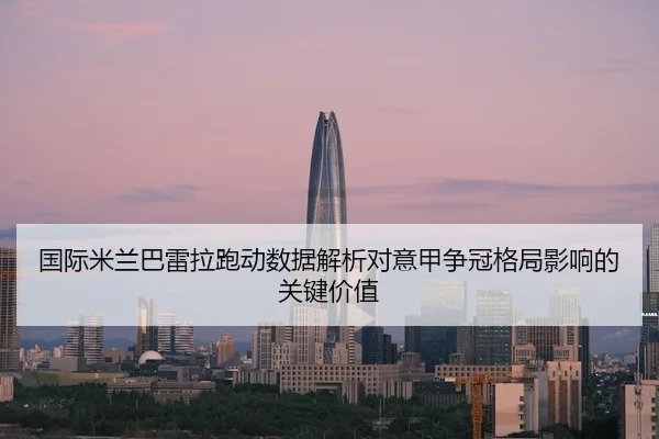 国际米兰巴雷拉跑动数据解析对意甲争冠格局影响的关键价值