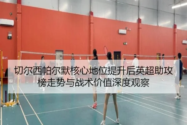 切尔西帕尔默核心地位提升后英超助攻榜走势与战术价值深度观察