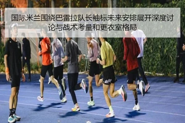 国际米兰围绕巴雷拉队长袖标未来安排展开深度讨论与战术考量和更衣室格局