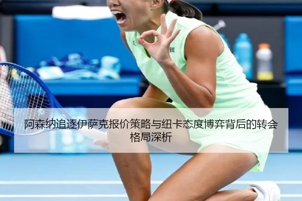 阿森纳追逐伊萨克报价策略与纽卡态度博弈背后的转会格局深析