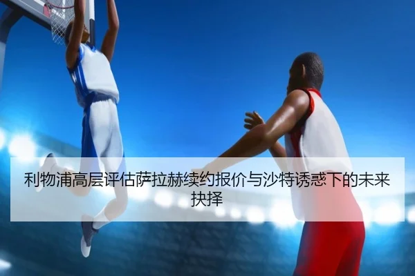 利物浦高层评估萨拉赫续约报价与沙特诱惑下的未来抉择