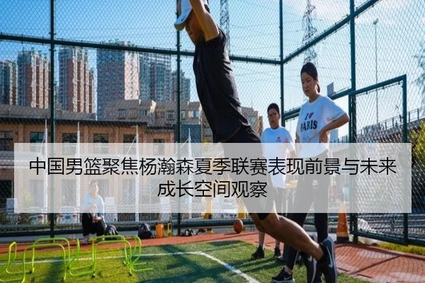 中国男篮聚焦杨瀚森夏季联赛表现前景与未来成长空间观察