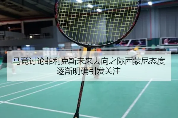 马竞讨论菲利克斯未来去向之际西蒙尼态度逐渐明确引发关注