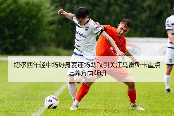 切尔西年轻中场热身赛连场助攻引关注马雷斯卡重点培养方向渐明